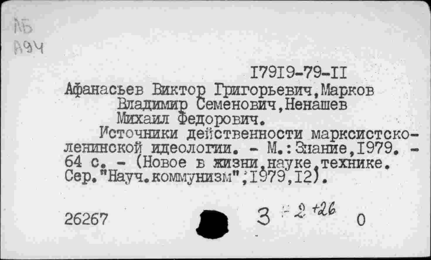 ﻿17919-79-11
Афанасьев Виктор Григорьевич,Марков Владимир Семенович,Ненашев Михаил Федорович.
Источники действенности марксистско ленинской идеологии. - М.:Знание,1979. 64 с. - (Новое в жизни.науке.технике. Сер. "Науч, коммунизм"; 1979,12;.
26267
2 г +М>
О